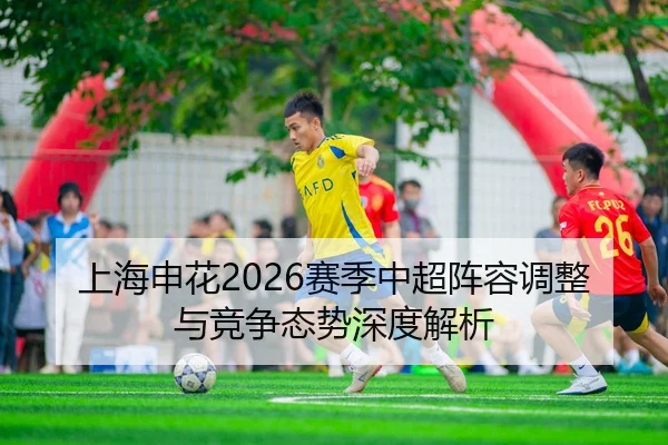 上海申花2026赛季中超阵容调整与竞争态势深度解析